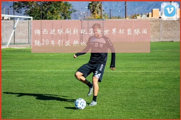 梅西进球刷新纪录与世界杯首球间隔20年引发热议