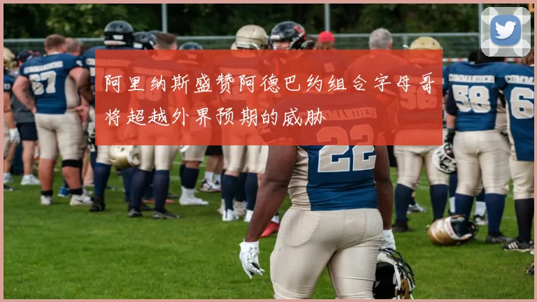 阿里纳斯盛赞阿德巴约组合字母哥将超越外界预期的威胁