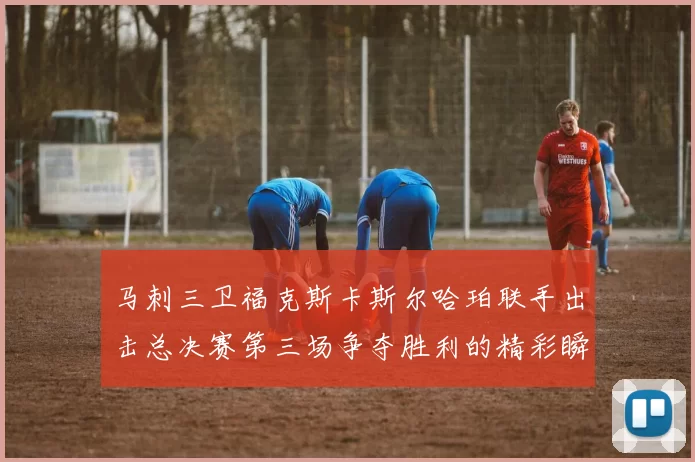 马刺三卫福克斯卡斯尔哈珀联手出击总决赛第三场争夺胜利的精彩瞬间