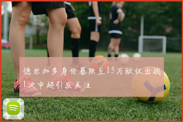 德尔加多身价暴跌至15万欧仅出战1次中超引发关注