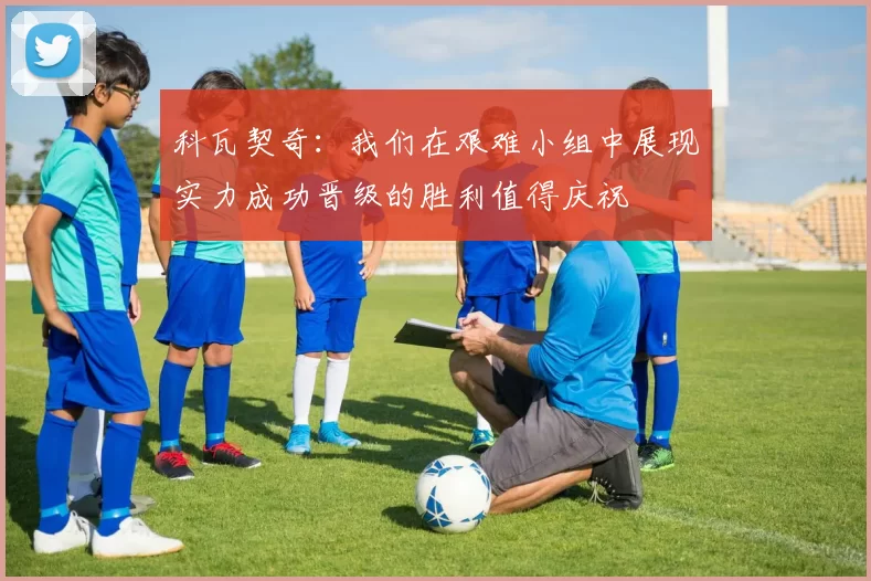 科瓦契奇：我们在艰难小组中展现实力成功晋级的胜利值得庆祝