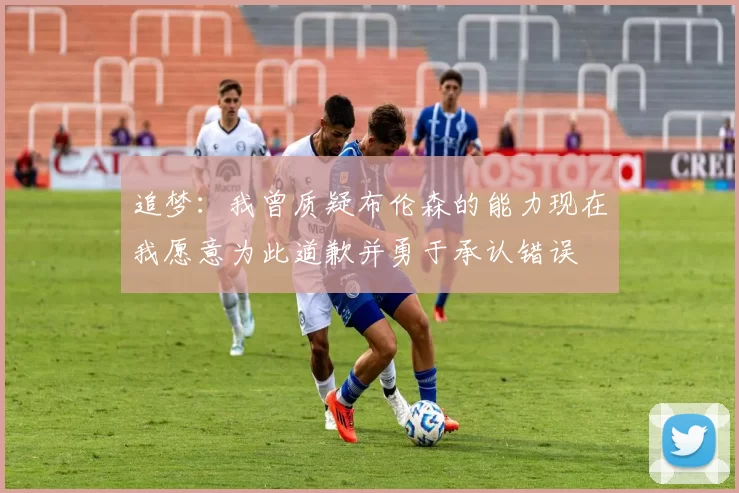 追梦：我曾质疑布伦森的能力现在我愿意为此道歉并勇于承认错误