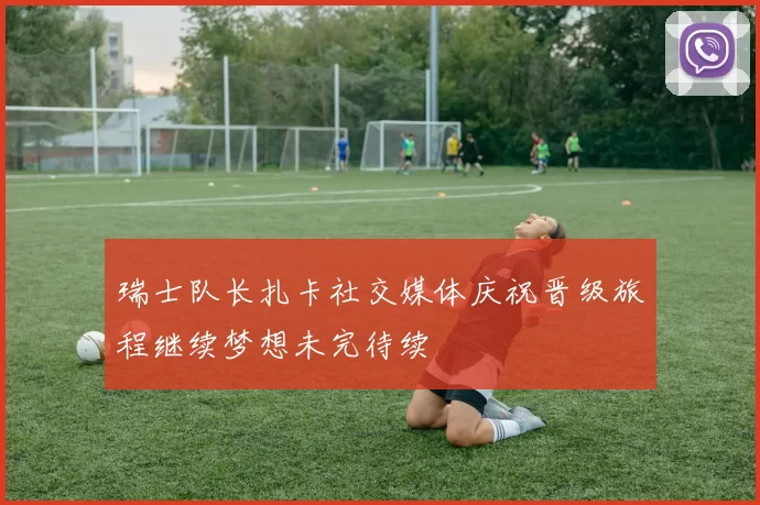 瑞士队长扎卡社交媒体庆祝晋级旅程继续梦想未完待续