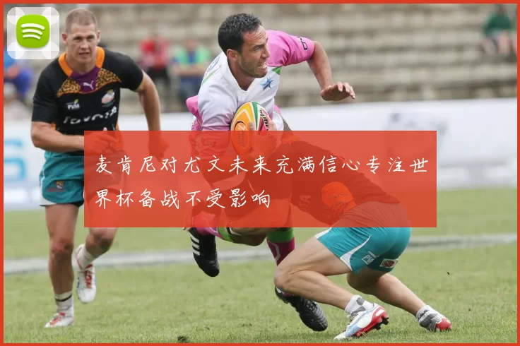 麦肯尼对尤文未来充满信心专注世界杯备战不受影响