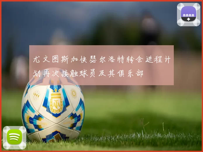 尤文图斯加快瑟尔洛特转会进程计划再次接触球员及其俱乐部