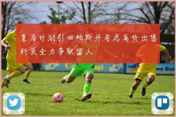 皇马计划引回帕斯并考虑高价出售科莫全力争取留人
