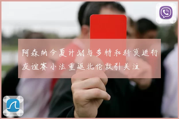 阿森纳今夏计划与多特和科莫进行友谊赛小法重返北伦敦引关注
