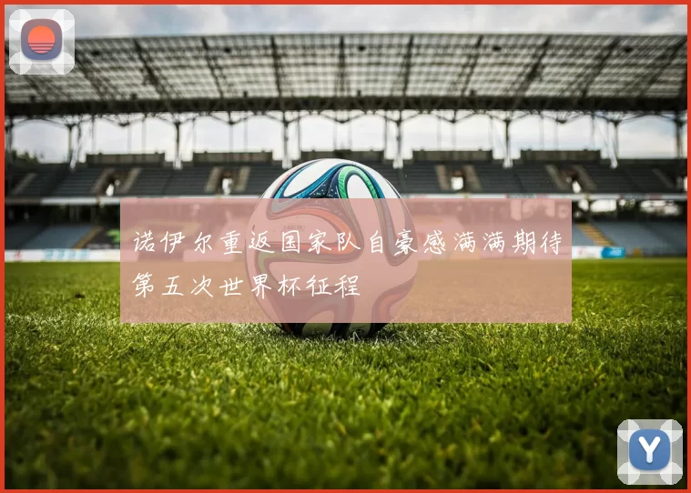 诺伊尔重返国家队自豪感满满期待第五次世界杯征程