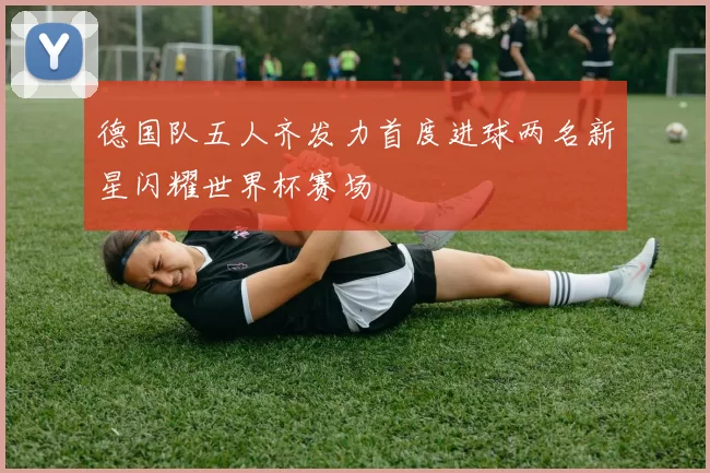 德国队五人齐发力首度进球两名新星闪耀世界杯赛场